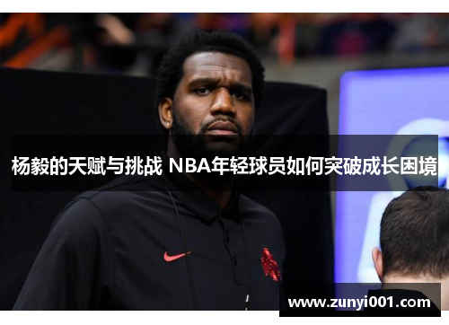 杨毅的天赋与挑战 NBA年轻球员如何突破成长困境